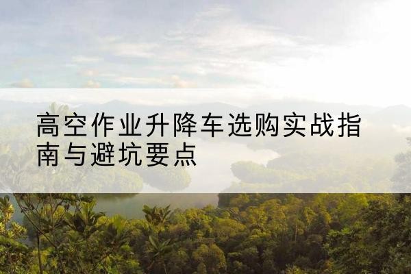 惠山升降车怎么选-高空作业升降车选购实战指南与避坑要点