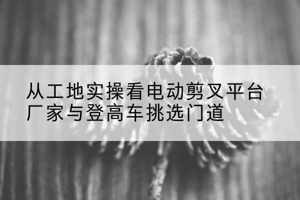 惠山电动剪叉升降平台厂家-从工地实操看电动剪叉平台厂家与登高车挑选门道