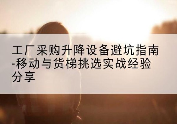 惠山移动式升降机怎么选-工厂采购升降设备避坑指南-移动与货梯挑选实战经验分享