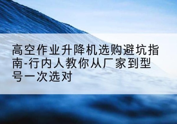 惠山升降平台厂家-高空作业升降机选购避坑指南-行内人教你从厂家到型号一次选对