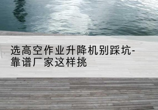 惠山剪叉式升降机厂家-选高空作业升降机别踩坑-靠谱厂家这样挑