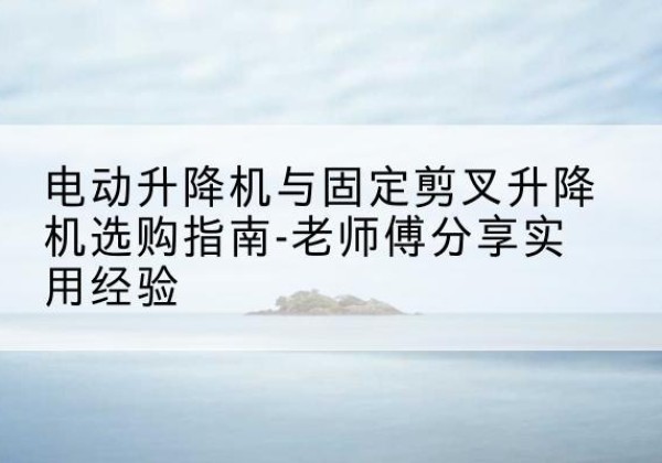惠山电动升降机怎么选-电动升降机与固定剪叉升降机选购指南-老师傅分享实用经验
