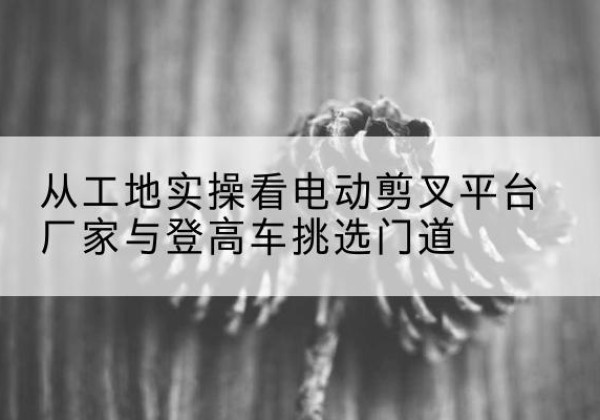 惠山电动剪叉升降平台厂家-从工地实操看电动剪叉平台厂家与登高车挑选门道