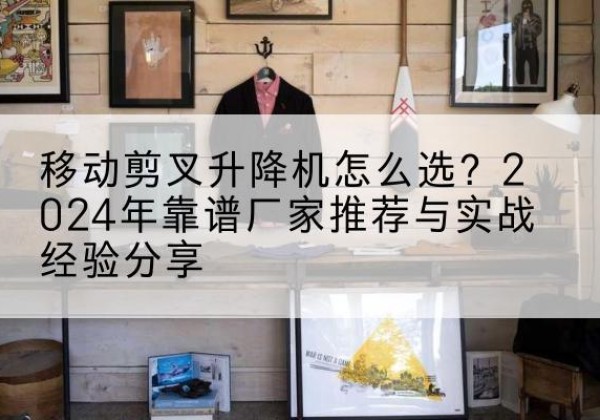 惠山升降平台厂家推荐-移动剪叉升降机怎么选？2024年靠谱厂家推荐与实战经验分享